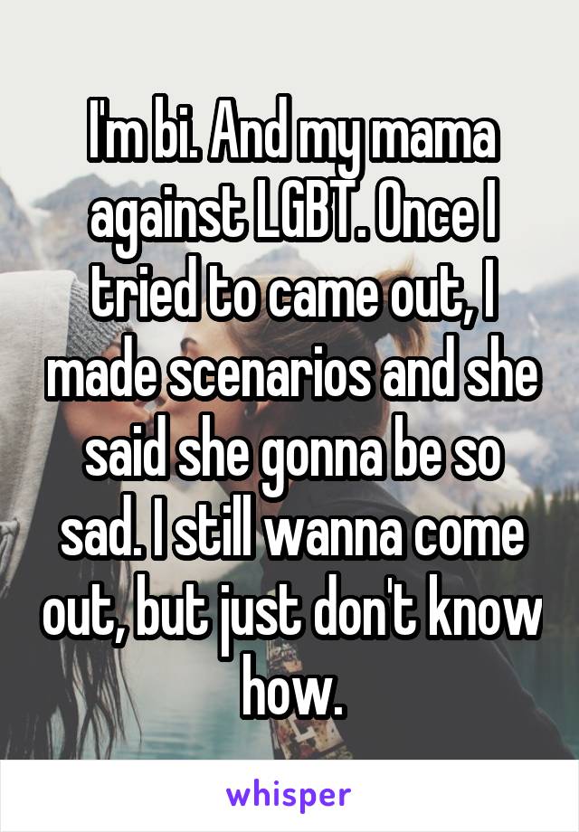 I'm bi. And my mama against LGBT. Once I tried to came out, I made scenarios and she said she gonna be so sad. I still wanna come out, but just don't know how.