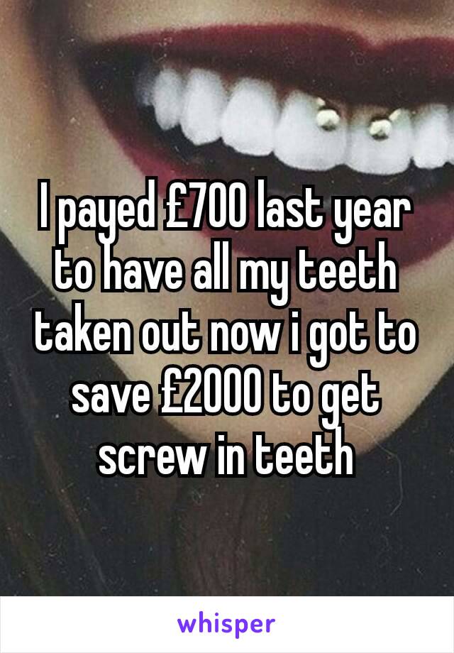 I payed £700 last year to have all my teeth taken out now i got to save £2000 to get screw in teeth