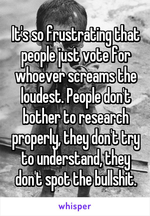 It's so frustrating that people just vote for whoever screams the loudest. People don't bother to research properly, they don't try to understand, they don't spot the bullshit.