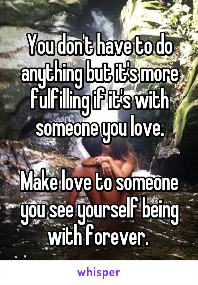 You don't have to do anything but it's more fulfilling if it's with someone you love.

Make love to someone you see yourself being with forever. 
