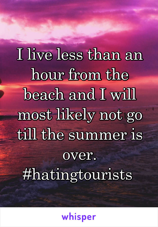 I live less than an hour from the beach and I will most likely not go till the summer is over. #hatingtourists 