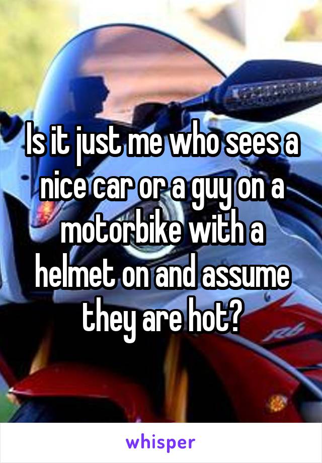Is it just me who sees a nice car or a guy on a motorbike with a helmet on and assume they are hot?