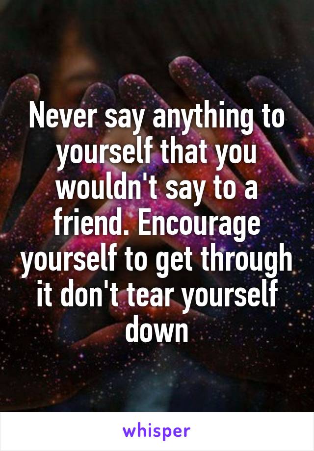 Never say anything to yourself that you wouldn't say to a friend. Encourage yourself to get through it don't tear yourself down