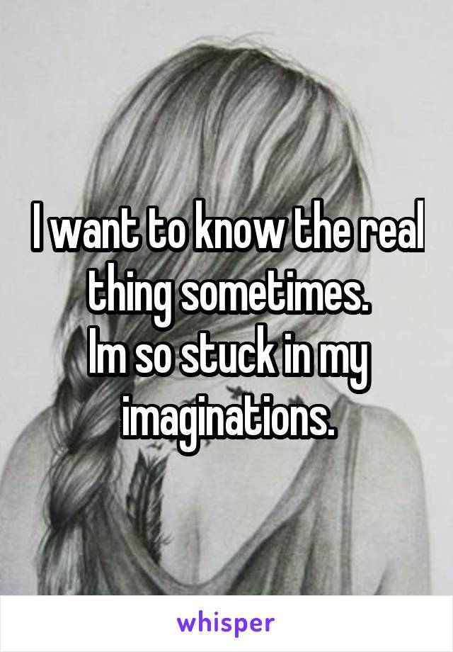 I want to know the real thing sometimes.
Im so stuck in my imaginations.