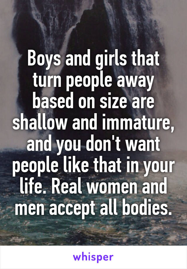 Boys and girls that turn people away based on size are shallow and immature, and you don't want people like that in your life. Real women and men accept all bodies.