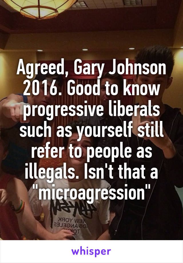 Agreed, Gary Johnson 2016. Good to know progressive liberals such as yourself still refer to people as illegals. Isn't that a "microagression"