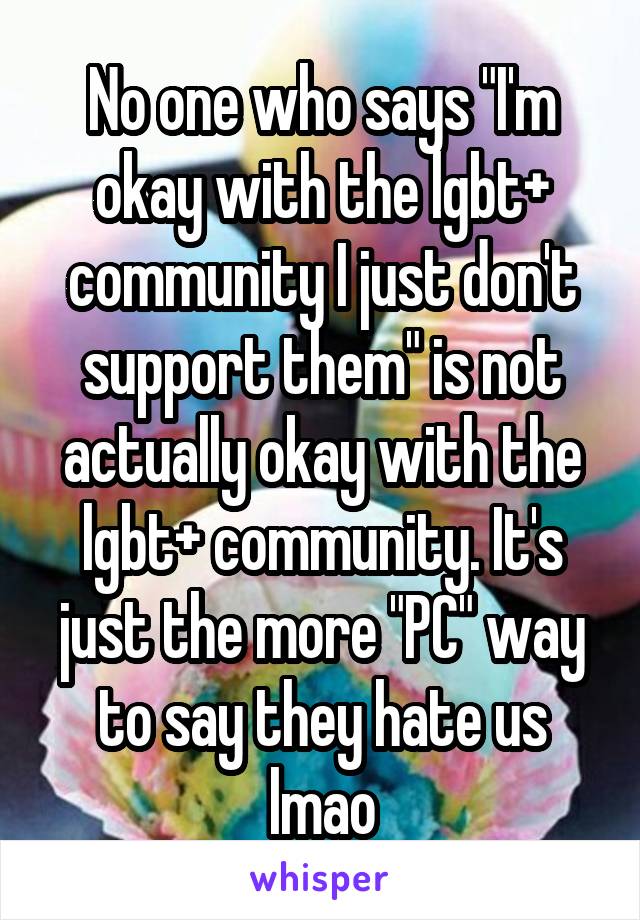 No one who says "I'm okay with the lgbt+ community I just don't support them" is not actually okay with the lgbt+ community. It's just the more "PC" way to say they hate us lmao
