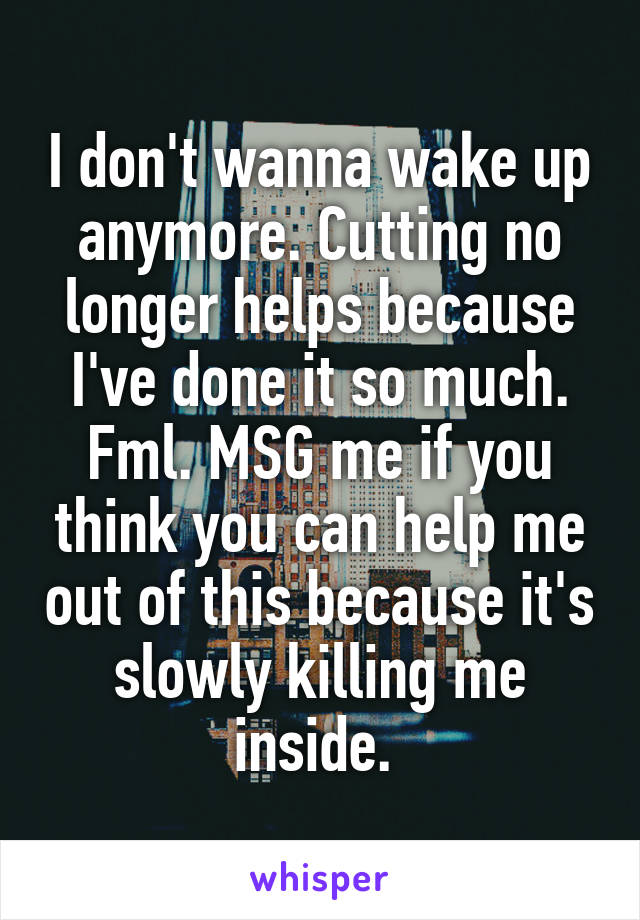 I don't wanna wake up anymore. Cutting no longer helps because I've done it so much. Fml. MSG me if you think you can help me out of this because it's slowly killing me inside. 