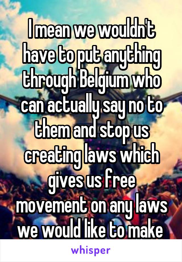 I mean we wouldn't have to put anything through Belgium who can actually say no to them and stop us creating laws which gives us free movement on any laws we would like to make 