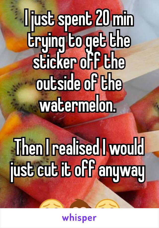 I just spent 20 min trying to get the sticker off the outside of the watermelon. 

Then I realised I would just cut it off anyway 

😂🙈😂