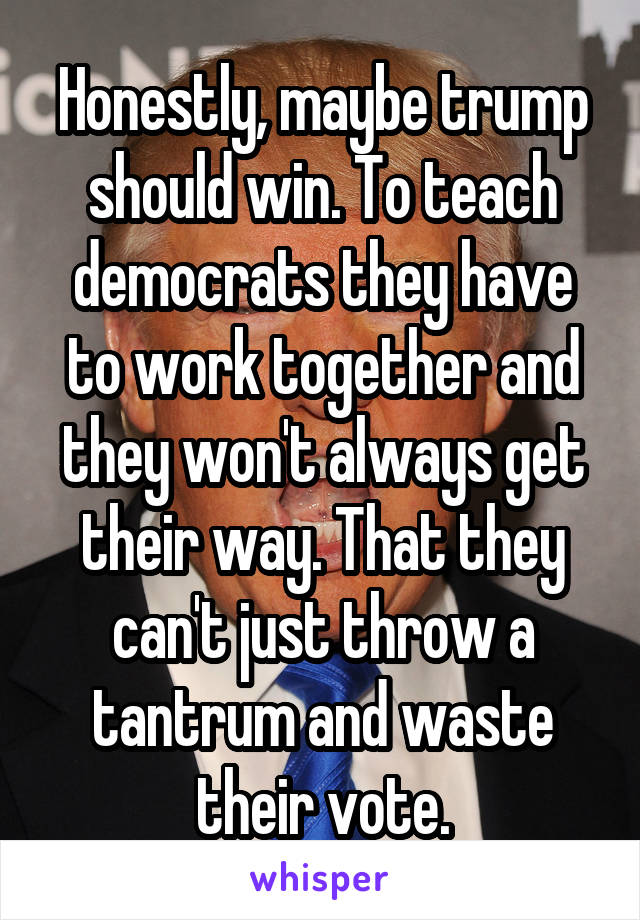 Honestly, maybe trump should win. To teach democrats they have to work together and they won't always get their way. That they can't just throw a tantrum and waste their vote.