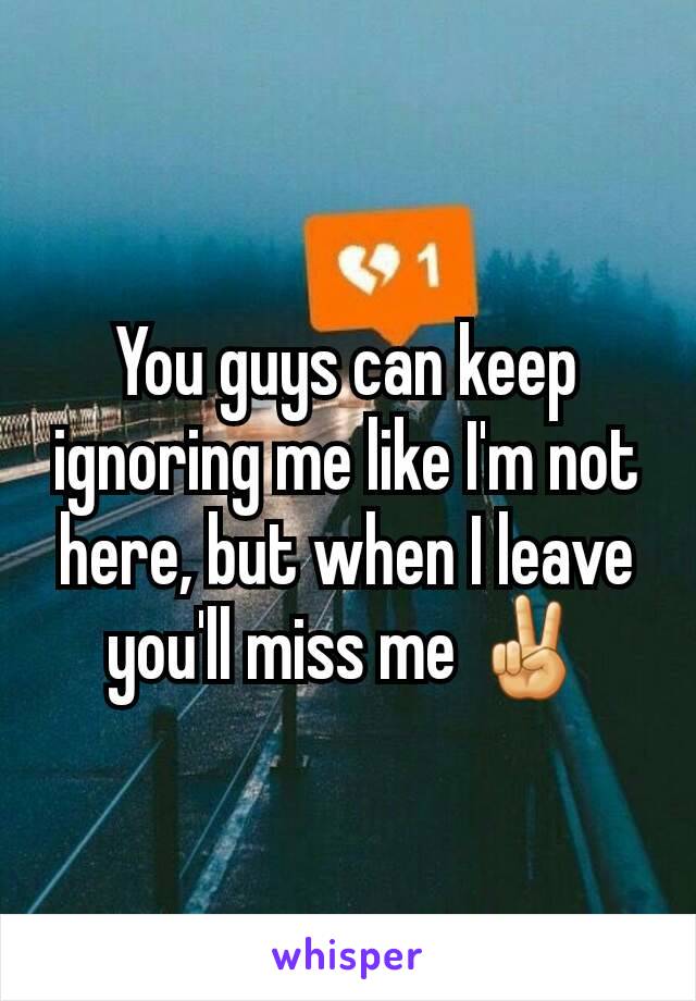 You guys can keep ignoring me like I'm not here, but when I leave you'll miss me ✌