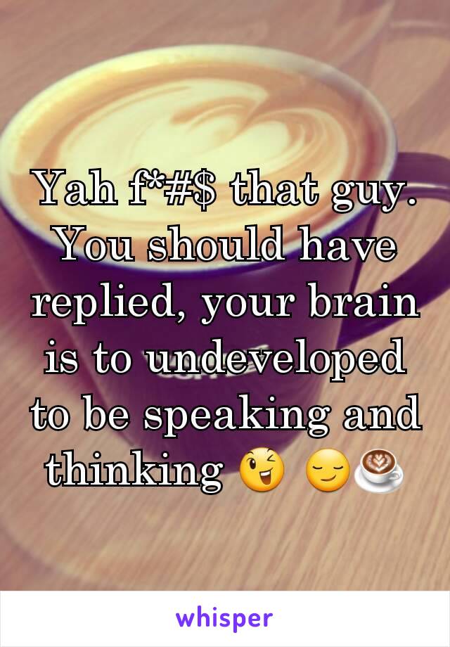 Yah f*#$ that guy. You should have replied, your brain is to undeveloped to be speaking and thinking 😉 😏☕