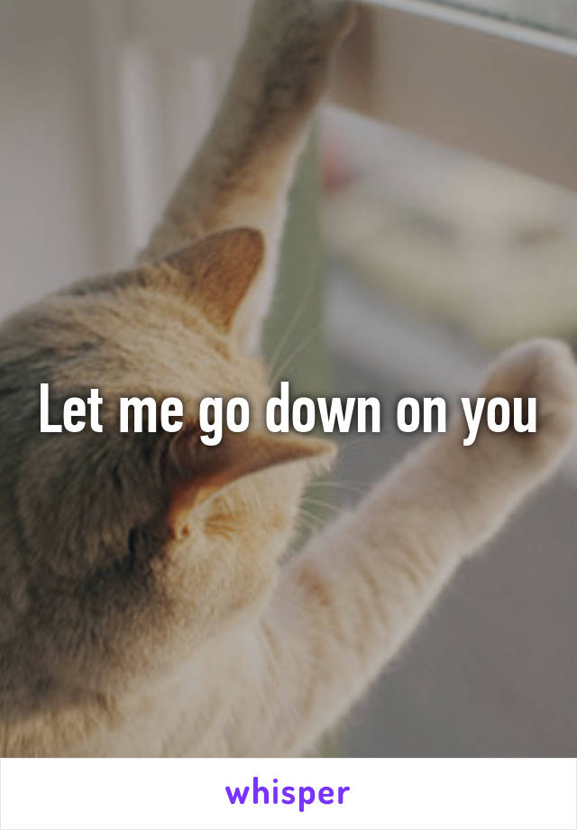 Let me go down on you