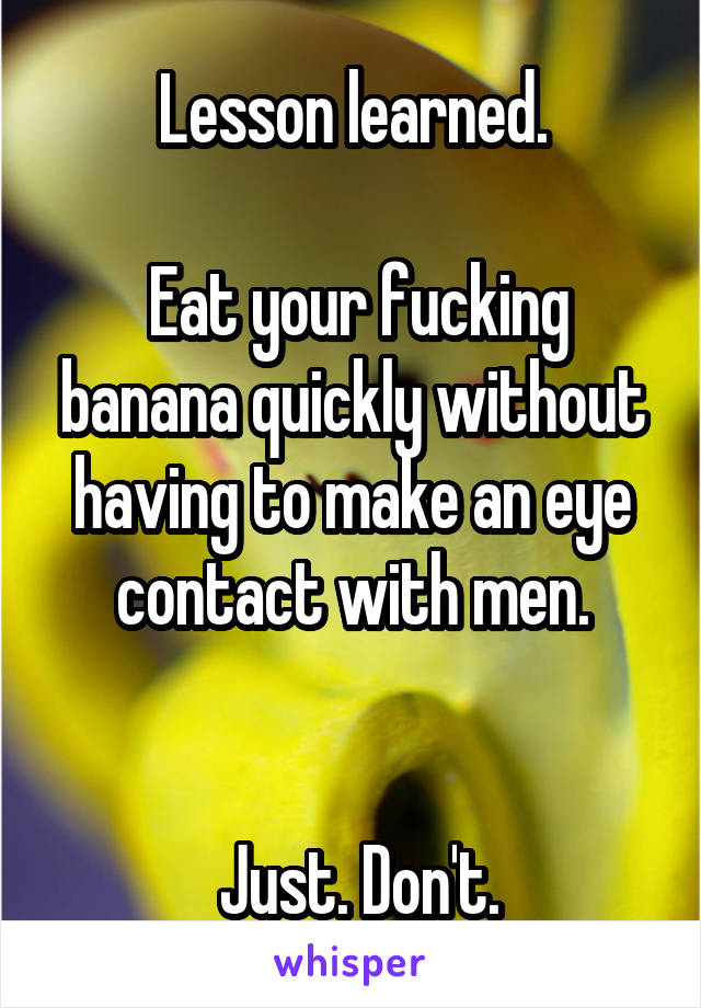 Lesson learned.

 Eat your fucking banana quickly without having to make an eye contact with men.


 Just. Don't.