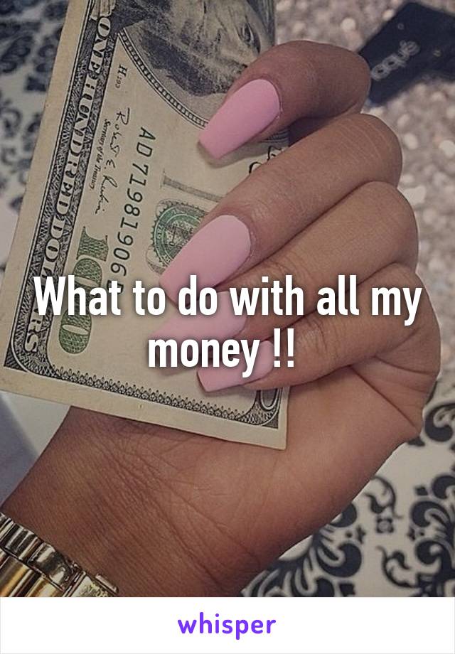 What to do with all my money !! 