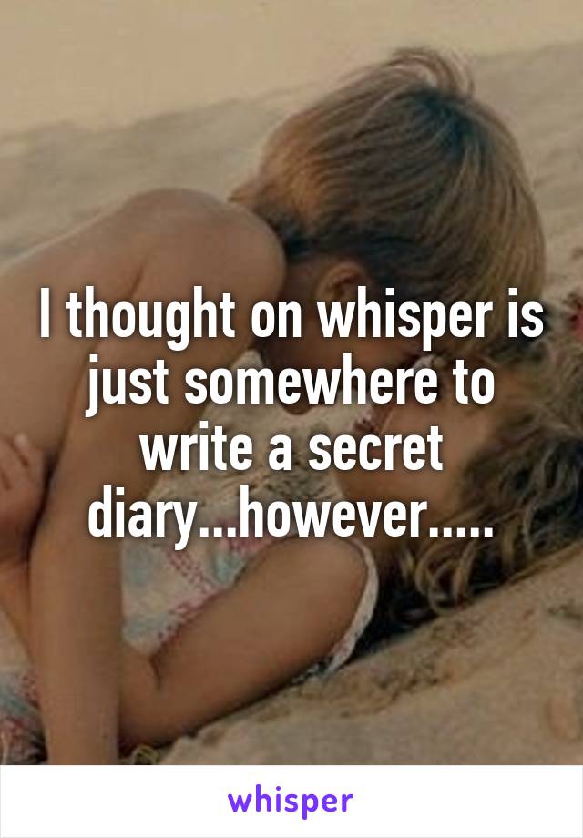 I thought on whisper is just somewhere to write a secret diary...however.....