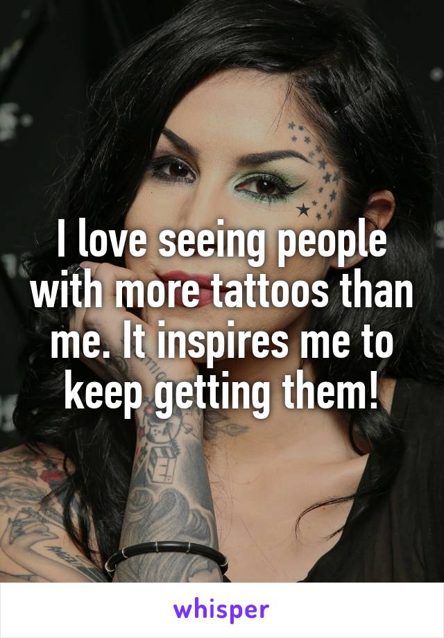 I love seeing people with more tattoos than me. It inspires me to keep getting them!