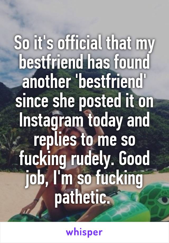 So it's official that my bestfriend has found another 'bestfriend' since she posted it on Instagram today and replies to me so fucking rudely. Good job, I'm so fucking pathetic. 