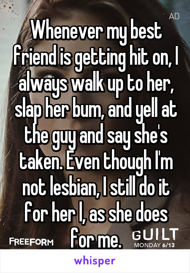 Whenever my best friend is getting hit on, I always walk up to her, slap her bum, and yell at the guy and say she's taken. Even though I'm not lesbian, I still do it for her l, as she does for me.