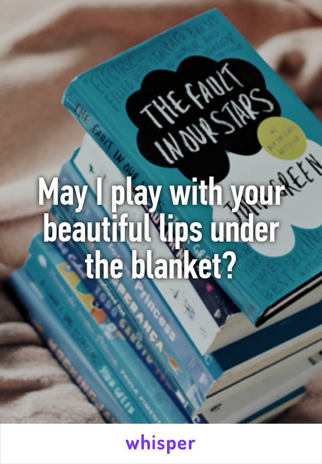 May I play with your beautiful lips under the blanket?