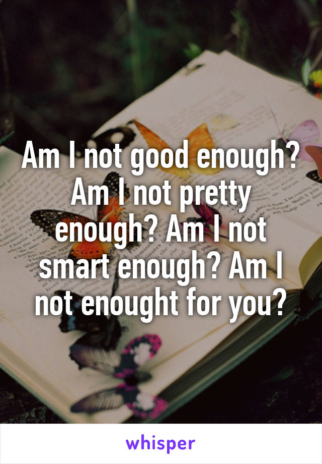 Am I not good enough? Am I not pretty enough? Am I not smart enough? Am I not enought for you?