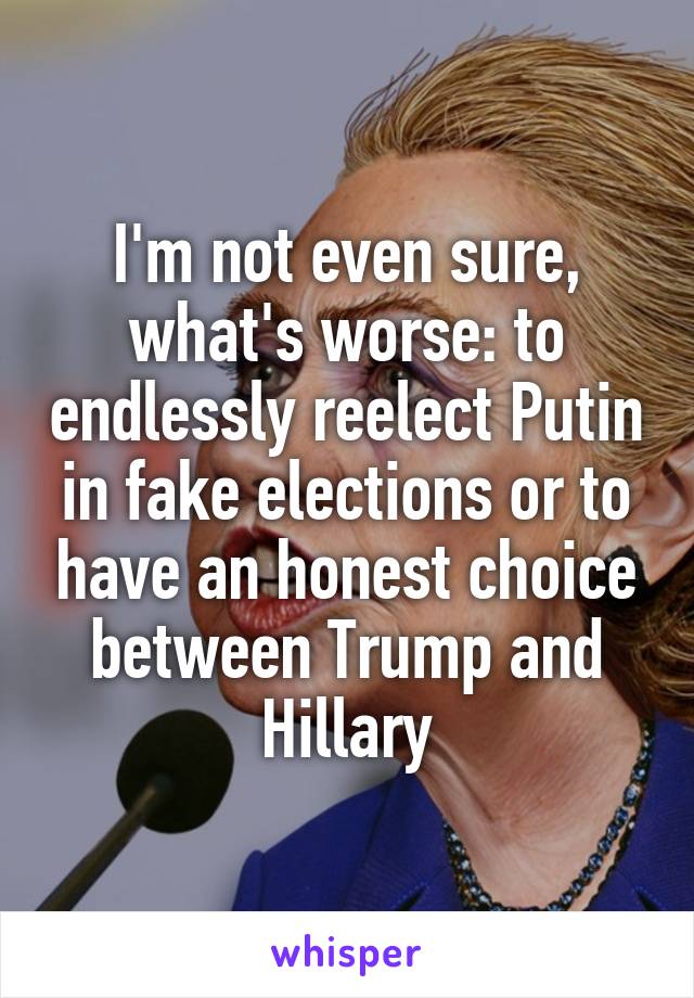 I'm not even sure, what's worse: to endlessly reelect Putin in fake elections or to have an honest choice between Trump and Hillary