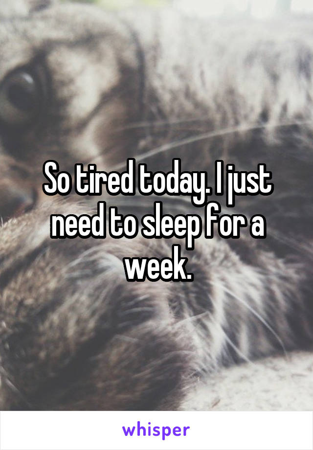So tired today. I just need to sleep for a week.