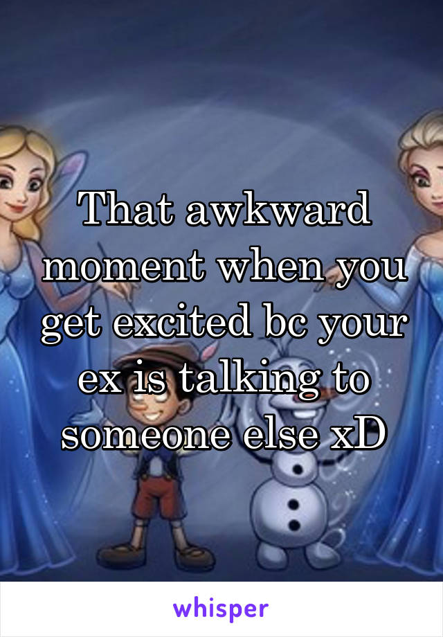 That awkward moment when you get excited bc your ex is talking to someone else xD