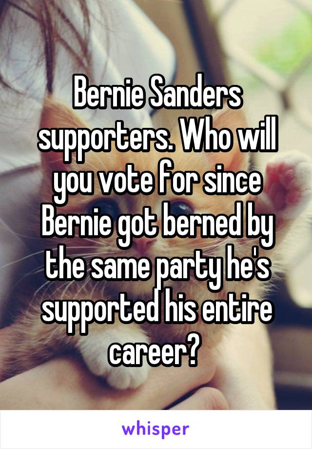 Bernie Sanders supporters. Who will you vote for since Bernie got berned by the same party he's supported his entire career? 