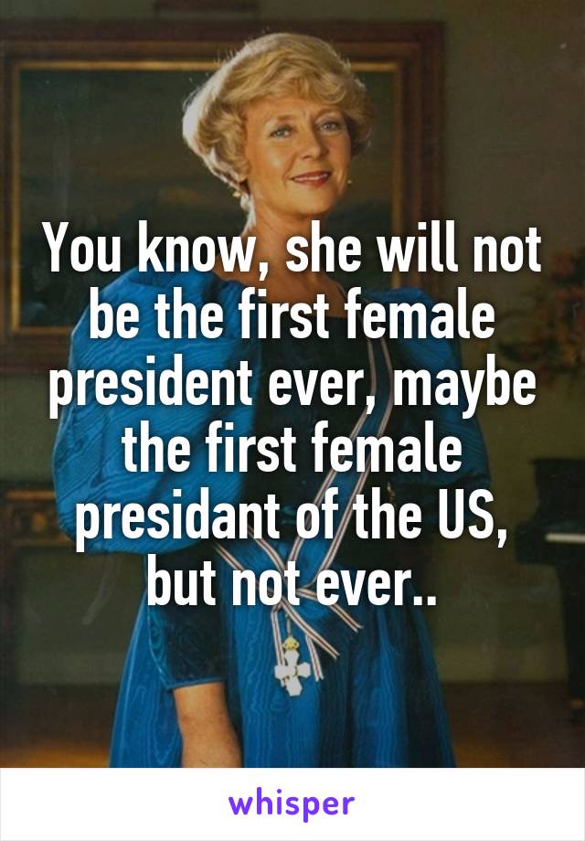 You know, she will not be the first female president ever, maybe the first female presidant of the US, but not ever..