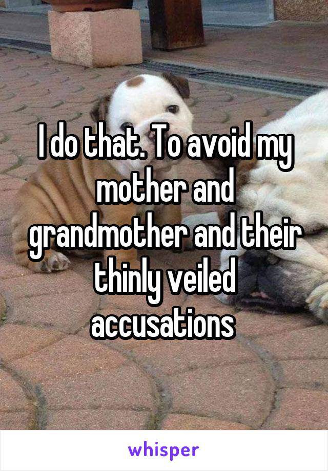 I do that. To avoid my mother and grandmother and their thinly veiled accusations 