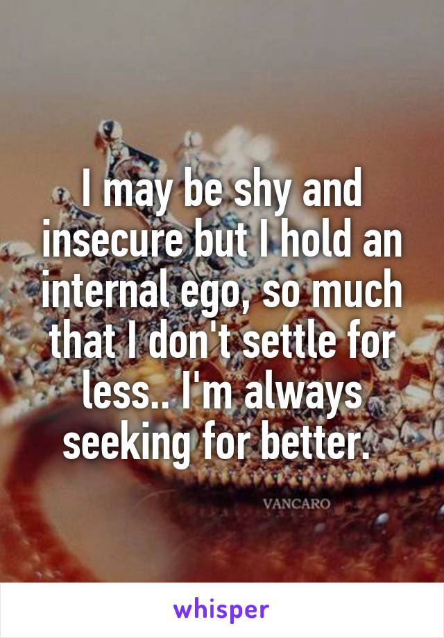 I may be shy and insecure but I hold an internal ego, so much that I don't settle for less.. I'm always seeking for better. 