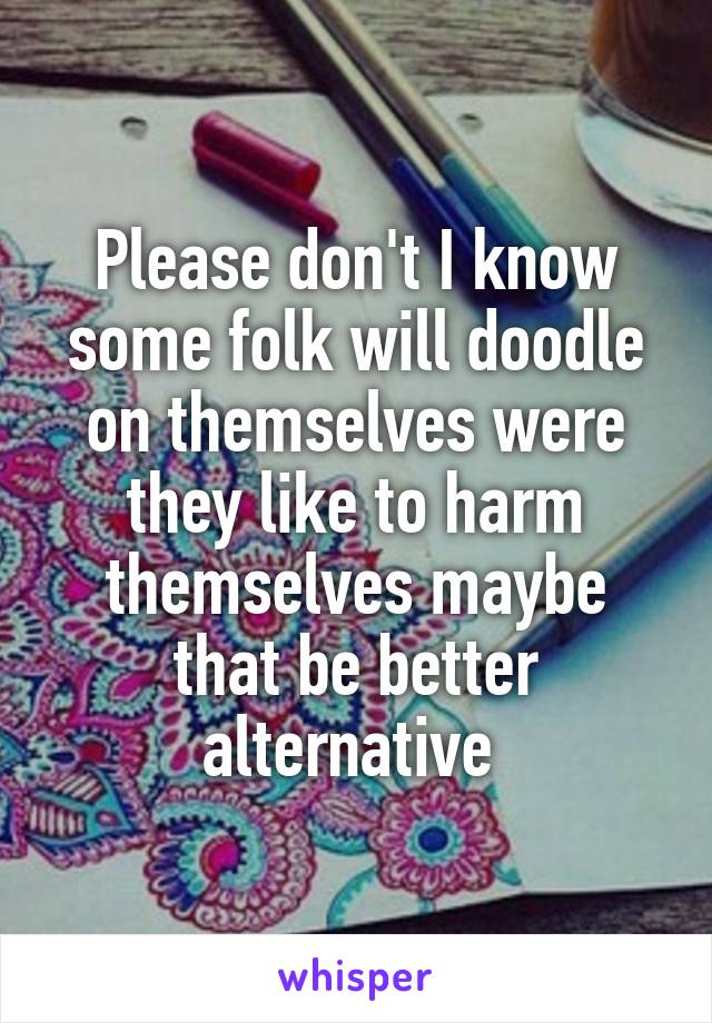 Please don't I know some folk will doodle on themselves were they like to harm themselves maybe that be better alternative 