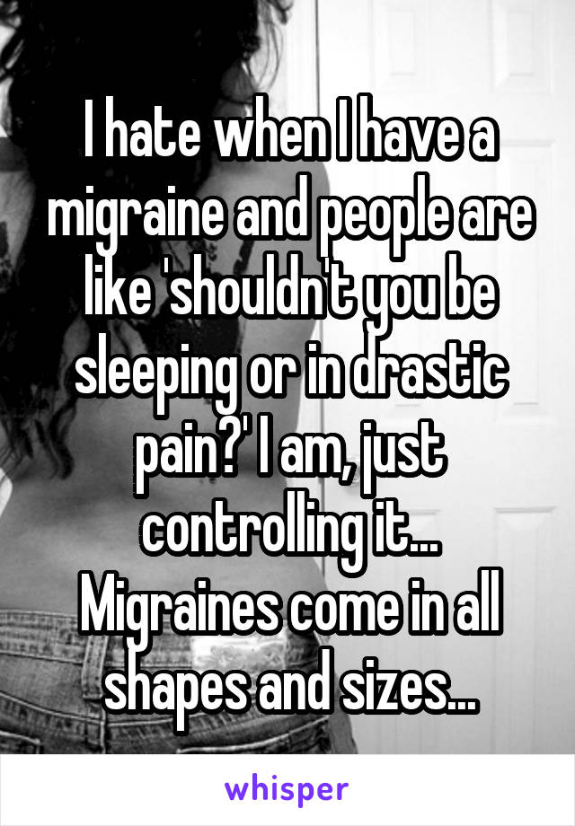 I hate when I have a migraine and people are like 'shouldn't you be sleeping or in drastic pain?' I am, just controlling it... Migraines come in all shapes and sizes...