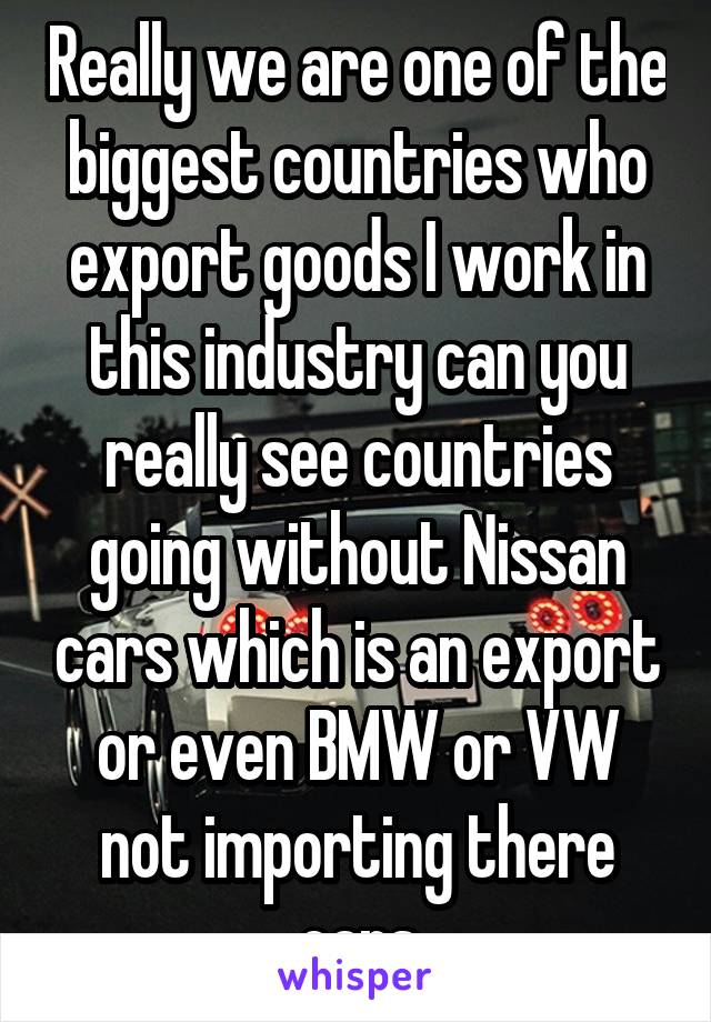 Really we are one of the biggest countries who export goods I work in this industry can you really see countries going without Nissan cars which is an export or even BMW or VW not importing there cars