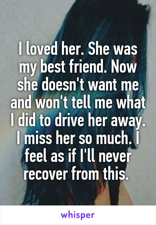 I loved her. She was my best friend. Now she doesn't want me and won't tell me what I did to drive her away. I miss her so much. I feel as if I'll never recover from this. 