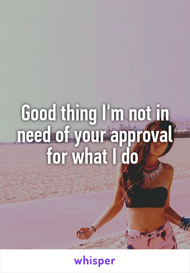 Good thing I'm not in need of your approval for what I do 