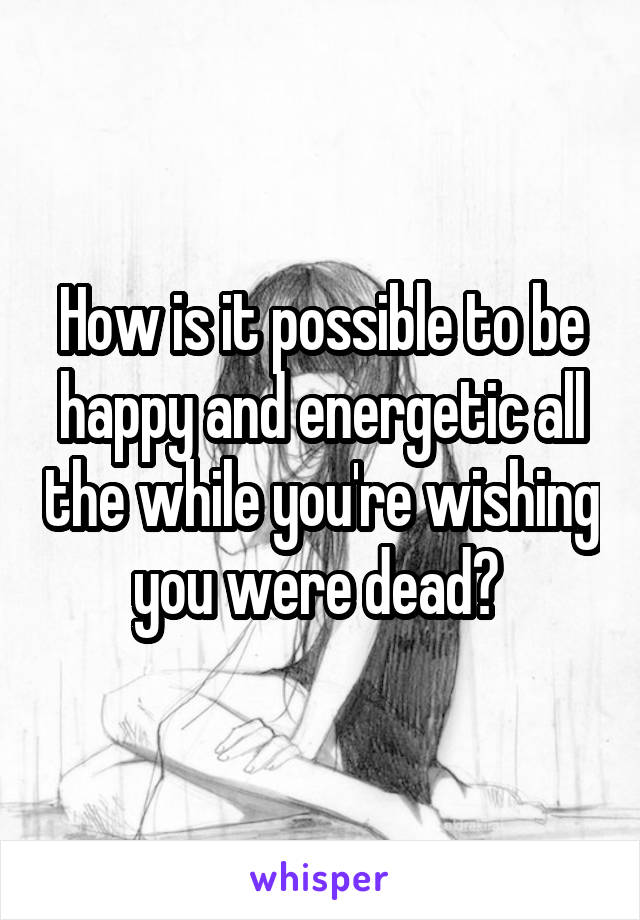 How is it possible to be happy and energetic all the while you're wishing you were dead? 