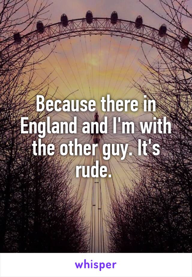 Because there in England and I'm with the other guy. It's rude. 