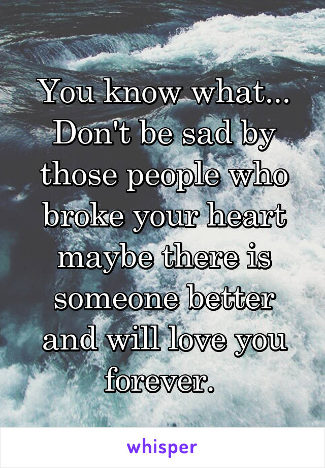 You know what...
Don't be sad by those people who broke your heart maybe there is someone better and will love you forever. 