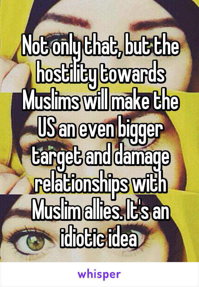 Not only that, but the hostility towards Muslims will make the US an even bigger target and damage relationships with Muslim allies. It's an idiotic idea 