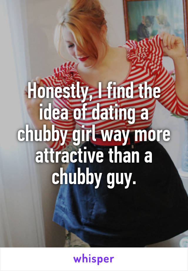 Honestly, I find the idea of dating a chubby girl way more attractive than a chubby guy.