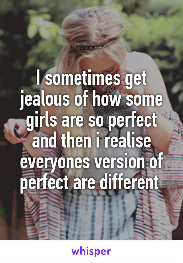 I sometimes get jealous of how some girls are so perfect and then i realise everyones version of perfect are different 