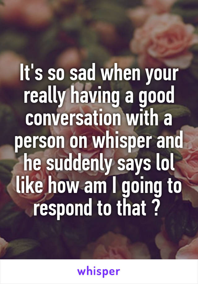 It's so sad when your really having a good conversation with a person on whisper and he suddenly says lol like how am I going to respond to that ? 