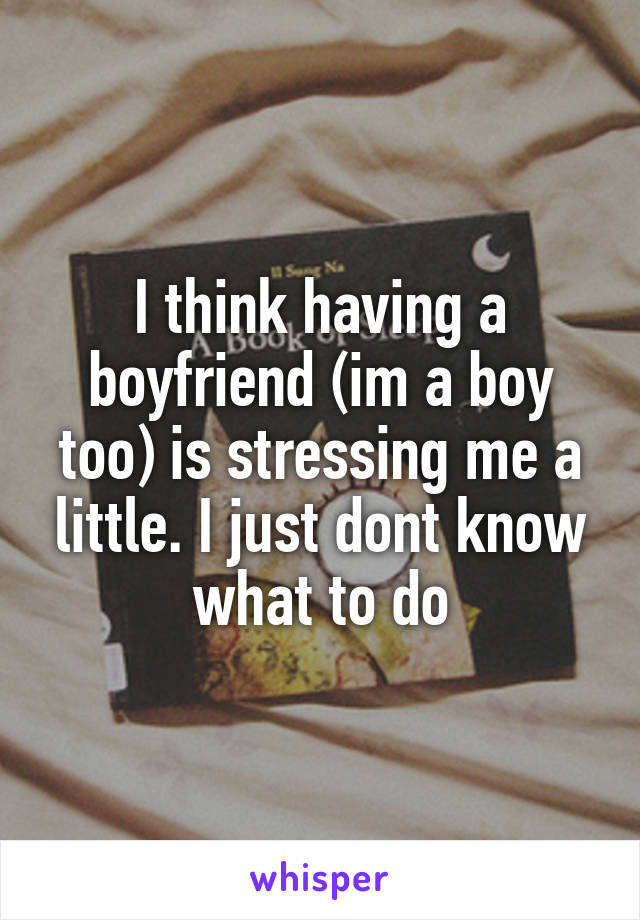 I think having a boyfriend (im a boy too) is stressing me a little. I just dont know what to do