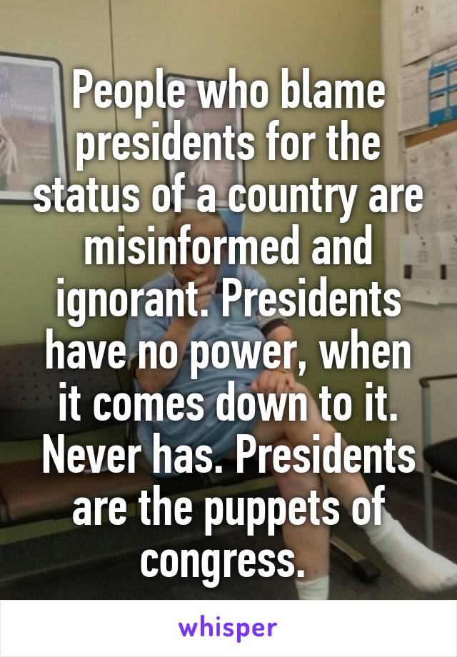 People who blame presidents for the status of a country are misinformed and ignorant. Presidents have no power, when it comes down to it. Never has. Presidents are the puppets of congress. 