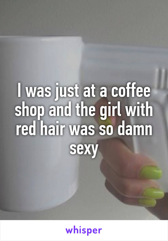 I was just at a coffee shop and the girl with red hair was so damn sexy