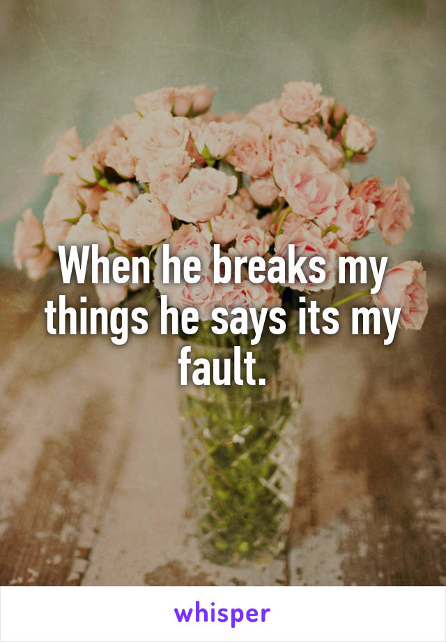 When he breaks my things he says its my fault.
