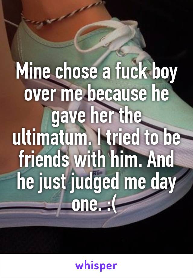 Mine chose a fuck boy over me because he gave her the ultimatum. I tried to be friends with him. And he just judged me day one. :( 